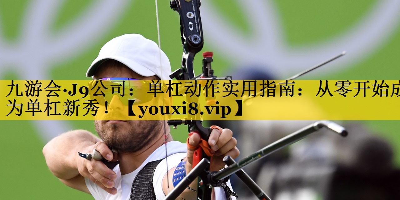 九游会·J9公司：单杠动作实用指南：从零开始成为单杠新秀！