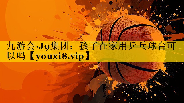 九游会·J9集团：孩子在家用乒乓球台可以吗