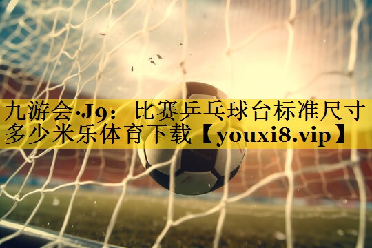 九游会·J9：比赛乒乓球台标准尺寸多少米乐体育下载