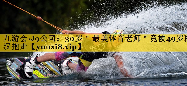 九游会·J9公司：30岁＂最美体育老师＂竟被49岁糙汉抱走