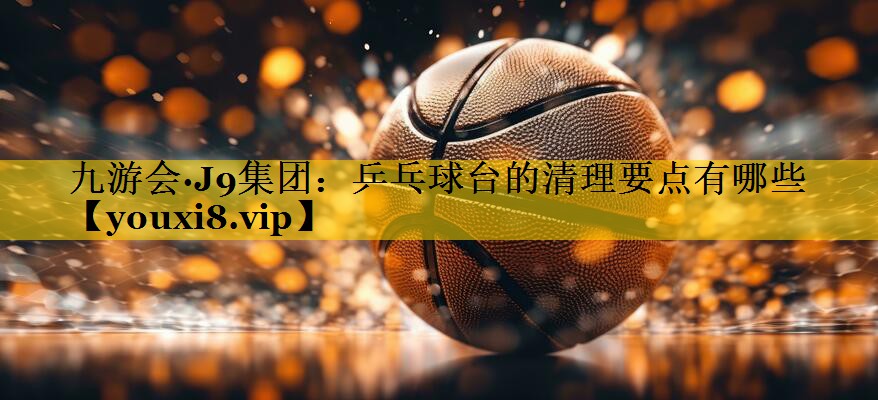 九游会·J9集团：乒乓球台的清理要点有哪些