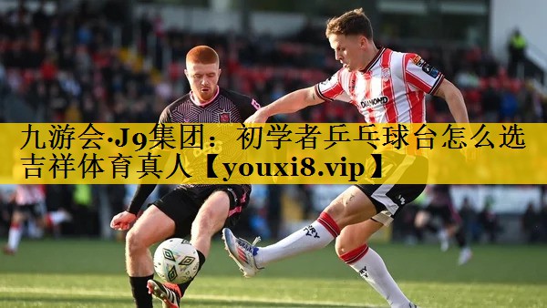九游会·J9集团：初学者乒乓球台怎么选吉祥体育真人