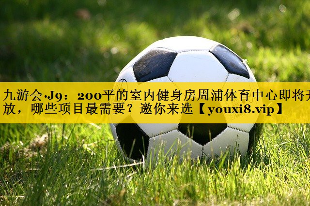 <strong>九游会·J9：200平的室内健身房周浦体育中心即将开放，哪些项目最需要？邀你来选</strong>